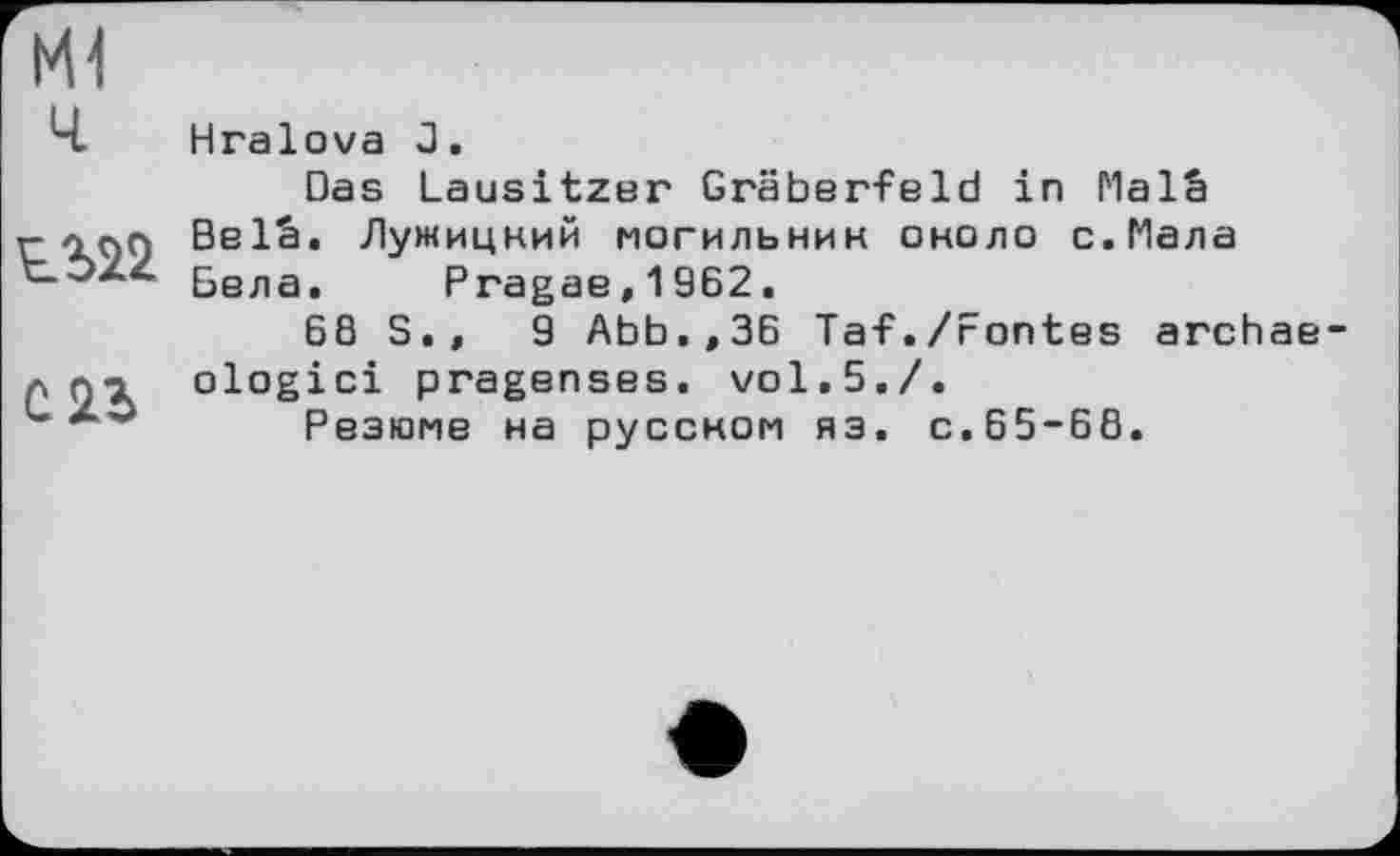 ﻿Ml
Ч Hralova J.
Das Lausitzer Gräberfeld in Malâ r- -inn BelS. Лужицкий могильник около с. Мала tÖZZ 5ВЛЗе Pragae,1962.
6ß S.,	9 Abb.,36 Taf./Fontes archae-
A л-i ologici pragenses. vol.5./.
L	Резюме на русском яз. с.65-68.